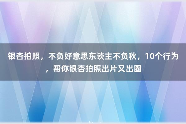 银杏拍照，不负好意思东谈主不负秋，10个行为，帮你银杏拍照出片又出圈