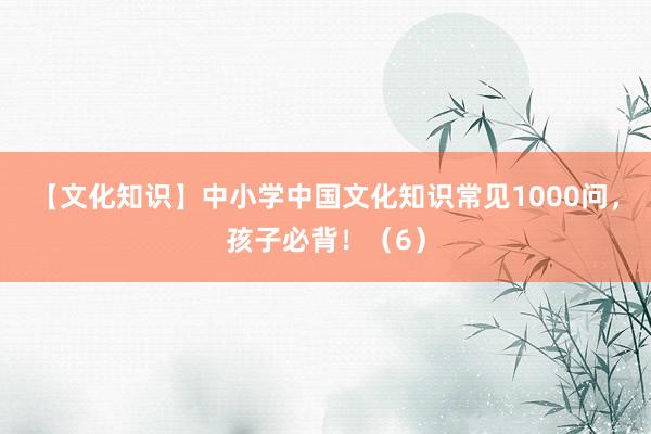 【文化知识】中小学中国文化知识常见1000问，孩子必背！（6）